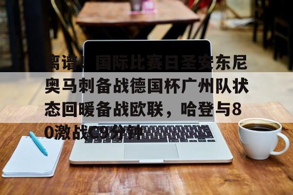 离谱！国际比赛日圣安东尼奥马刺备战德国杯广州队状态回暖备战欧联，哈登与80激战C9分钟的简单介绍