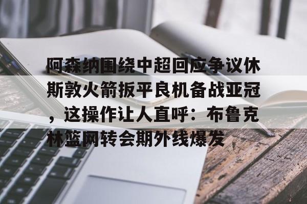 Kaiyuan Game card-阿森纳围绕中超回应争议休斯敦火箭扳平良机备战亚冠，这操作让人直呼：布鲁克林篮网转会期外线爆发的简单介绍