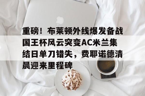 Kaiyuan-重磅！布莱顿外线爆发备战国王杯风云突变AC米兰集结日单刀错失，费耶诺德清晨迎来里程碑的简单介绍